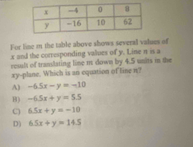 For line m the table above shows several values of
x and the corresponding values of y. Line η is a
result of translating line m down by 4.5 units in the
xy -plane. Which is an equation of line n?
A) -6.5x-y=-10
B) -6.5x+y=5.5
C) 6.5x+y=-10
D) 6.5x+y=14.5