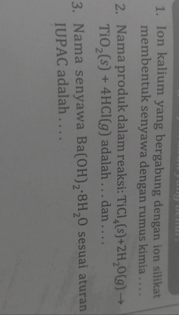Ion kalium yang bergabung dengan ion silikat 
membentuk senyawa dengan rumus kimia .. . . 
2. Nama produk dalam reaksi: TiCl_4(s)+2H_2O(g)
TiO_2(s)+4HCl(g) adalah . . . dan . . . . 
3. Nama senyawa Ba(OH)_2· 8H_2O sesuai aturan 
IUPAC adalah . . . .