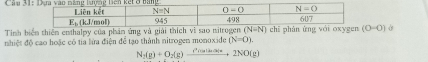 Cầu 31
Tính biến thiên enthalpy của phản ứng và giải thích vì sao nitrogen (O=O) Ở
nhiệt độ cao hoặc có tia lửa điện để tạo thành nitrogen monoxide (N=O).
N_2(g)+O_2(g)xrightarrow t^0/tialitaditia2NO(g)