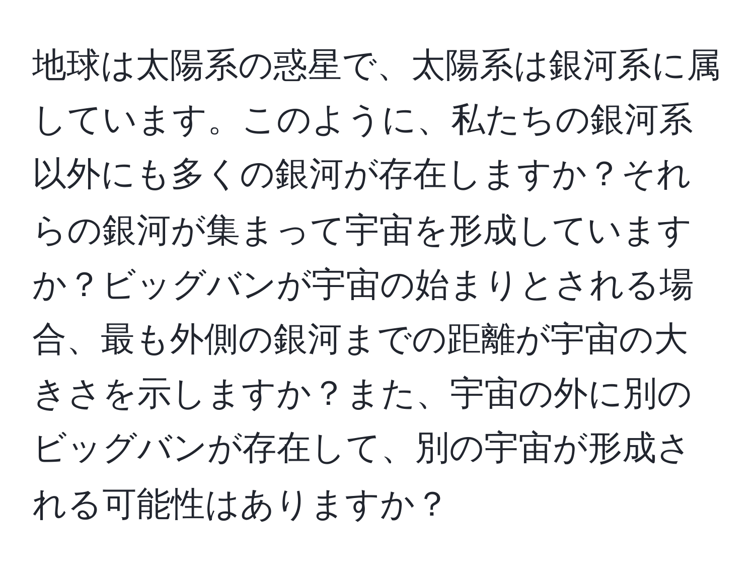 地球は太陽系の惑星で、太陽系は銀河系に属しています。このように、私たちの銀河系以外にも多くの銀河が存在しますか？それらの銀河が集まって宇宙を形成していますか？ビッグバンが宇宙の始まりとされる場合、最も外側の銀河までの距離が宇宙の大きさを示しますか？また、宇宙の外に別のビッグバンが存在して、別の宇宙が形成される可能性はありますか？