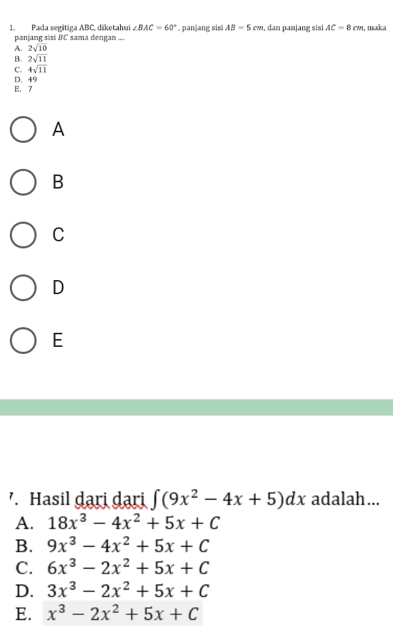 Pada segitiga ABC, diketahui ∠ BAC=60° , panjang sisi AB=5cm 2, dan panjang sisi AC=8cm , maka
panjang sisi BC sama dengan ....
A. 2sqrt(10)
B. 2sqrt(11)
C. 4sqrt(11)
D. 49
E. 7
A
B
C
D
E
'. Hasil dari dari ∈t (9x^2-4x+5)dx adalah...
A. 18x^3-4x^2+5x+C
B. 9x^3-4x^2+5x+C
C. 6x^3-2x^2+5x+C
D. 3x^3-2x^2+5x+C
E. x^3-2x^2+5x+C