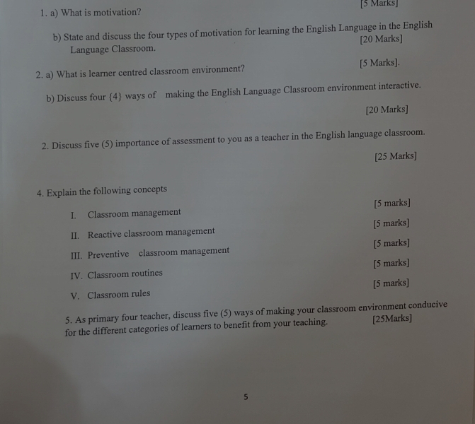 What is motivation? [5 Marks] 
b) State and discuss the four types of motivation for learning the English Language in the English 
Language Classroom. [20 Marks] 
2. a) What is learner centred classroom environment? [5 Marks]. 
b) Discuss four 4 ways of making the English Language Classroom environment interactive. 
[20 Marks] 
2. Discuss five (5) importance of assessment to you as a teacher in the English language classroom. 
[25 Marks] 
4. Explain the following concepts 
I. Classroom management [5 marks] 
II. Reactive classroom management [5 marks] 
III. Preventive classroom management [5 marks] 
IV. Classroom routines [5 marks] 
V. Classroom rules [5 marks] 
5. As primary four teacher, discuss five (5) ways of making your classroom environment conducive 
for the different categories of learners to benefit from your teaching. [25Marks] 
5