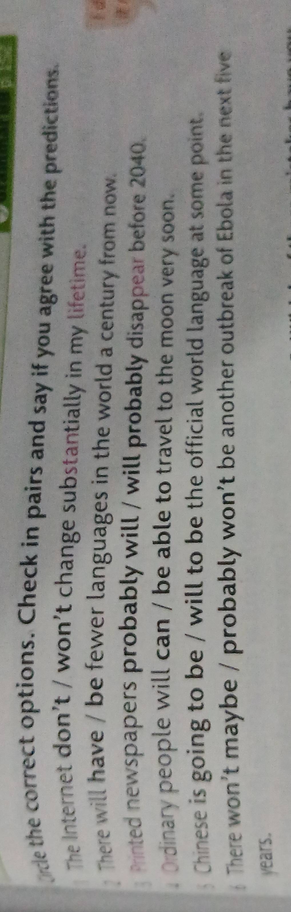 ce the correct options. Check in pairs and say if you agree with the predictions. 
The Internet don’t / won’t change substantially in my lifetime. 
F d 
? There will have / be fewer languages in the world a century from now. 
Printed newspapers probably will / will probably disappear before 2040. 
Ordinary people will can / be able to travel to the moon very soon. 
Chinese is going to be / will to be the official world language at some point. 
 There won’t maybe / probably won’t be another outbreak of Ebola in the next five 
years.