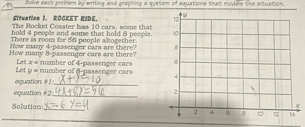 Solve each problem by writing and graphing a system of equations that models the situation. 
Situation 1. ROCKET RIDE. 
The Rocket Coaster has 10 cars, some that 
hold 4 people and some that hold 8 people. 
There is room for 56 people altogether. 
How many 4 -passenger cars are there? 
How many 8 -passenger cars are there? 
Let x= number of 4 -passenger cars 
Let y= number of 8 -passenger cars 
equation #1:_ 
equation #2:_ 
_ 
Solution: