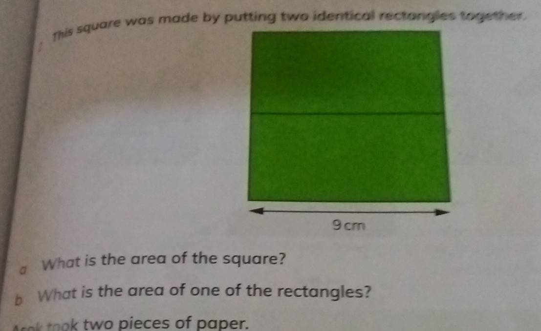 This square was made by putting two identical rectangles together. 
a What is the area of the square? 
b What is the area of one of the rectangles? 
k took two pieces of paper.