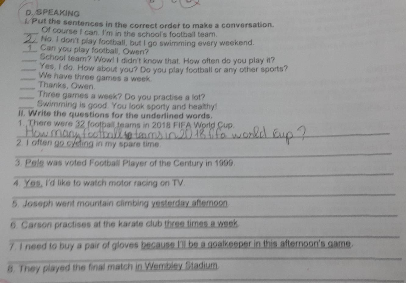 SPEAKING 
I. Put the sentences in the correct order to make a conversation. 
_Of course I can. I'm in the school's football team. 
_No. I don't play football, but I go swimming every weekend. 
_Can you play football, Owen? 
_School team? Wow! I didn't know that. How often do you play it? 
_Yes, I do. How about you? Do you play football or any other sports? 
_We have three games a week. 
_Thanks, Owen. 
_Three games a week? Do you practise a lot? 
_Swimming is good. You look sporty and healthy! 
II. Write the questions for the underlined words. 
1. There were 32 football teams in 2018 FIFA World Cup. 
_ 
2. I often go cyeling in my spare time. 
_ 
3. Pele was voted Football Player of the Century in 1999. 
_ 
_ 
4. Yes, I'd like to watch motor racing on TV. 
_ 
_ 
_ 
5. Joseph went mountain climbing yesterday afternoon. 
_ 
_ 
6. Carson practises at the karate club three times a week. 
_ 
7. I need to buy a pair of gloves because I'll be a goalkeeper in this afternoon's game. 
_ 
8. They played the final match in Wembley Stadium.