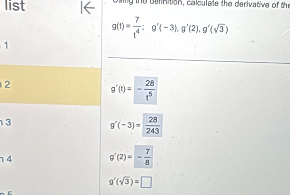 list I← Using the definition, calculate the derivative of the
g(t)= 7/t^4 ; g'(-3), g'(2), g'(sqrt(3))
1
2
g'(t)=- 28/t^5 
3
g'(-3)= 28/243 
4
g'(2)=- 7/8 
g'(sqrt(3))=□