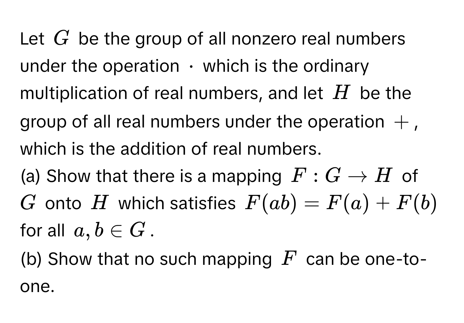 Let ( G ) be the group of all nonzero real numbers under the operation ( · ) which is the ordinary multiplication of real numbers, and let ( H ) be the group of all real numbers under the operation ( + ), which is the addition of real numbers.  
(a) Show that there is a mapping ( F: G to H ) of ( G ) onto ( H ) which satisfies ( F(ab) = F(a) + F(b) ) for all ( a, b ∈ G ).  
(b) Show that no such mapping ( F ) can be one-to-one.