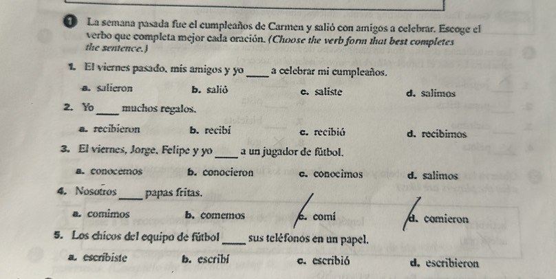 La semana pasada fue el cumpleaños de Carmen y salió con amigos a celebrar. Escoge el
verbo que completa mejor cada oración. (Choose the verb form that best completes
the sentence.)
1. El viernes pasado, mís amigos y yo_ a celebrar mi cumpleaños.
a. salieron b. salið o. saliste d. salimos
2. Y_ muchos regalos.
a. recibieron b. recibí c. recibió d. recíbimos
3. El viernes, Jorge, Felipe y yo_ a un jugador de fútbol.
a. conocemos b. conocieron c.conocimos d. salimos
4. Nosotros_ papas fritas.
a. comimos b. çomemos c. comí d. comieron
5. Los chicos del equipo de fútbol _sus teléfonos en un papel.
a. escribiste b. escribl e. escribió d. escribieron