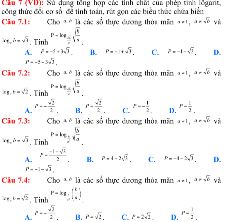 Cầu 7 (VD): Sử dụng tồng hợp các tính chất của phép tính lồgarit,
công thức đồi cơ số để tính toán, rút gọn các biểu thức chứa biến
Câu 7.1: Cho «  là các số thực dương thỏa mãn a!= 1,a!= sqrt(b) và
log _ab=sqrt(3). Tính P=log _ sqrt(b)/a sqrt(frac b)a.
A. P=-5+3sqrt(3). B. P=-1+sqrt(3). C. P=-1-sqrt(3). D.
P=-5-3sqrt(3).
Câu 7.2: Cho «  là các số thực dương thỏa mãn a!= 1,a!= sqrt(b) và
log _ab=sqrt(2). Tính P=log _ sqrt(b)/a sqrt(frac b)a
B. P= sqrt(2)/2 .
A. P=- sqrt(2)/2 . P=- 1/2 . D. P= 1/2 .
C.
Câu 7.3: Cho «  là các số thực dương thỏa mãn a!= 1,a!= sqrt(b) và
log _ab=sqrt(3). Tính P=log _ b/a^2 sqrt(frac b)a
A. P= (-1-sqrt(3))/2 .
B. P=4+2sqrt(3). C. P=-4-2sqrt(3). D.
P=-1-sqrt(3).
Câu 7.4: Cho «  là các số thực dương thỏa mãn a!= 1,a!= sqrt(b) và
log _ab=sqrt(2). Tính P=log _ b/a^2 ( b/a )
A. P=- sqrt(2)/2  P= 1/2 .
B. P=sqrt(2). C. P=2sqrt(2). D.