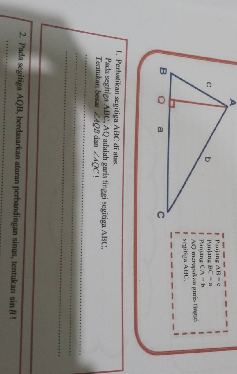 Panjang AB=c
Panjang BC=a
Panjang CA=b
AQ merupakan garis tinggi 
segitiga ABC. 
1. Perhatikan segitiga ABC di atas. 
Pada segitiga ABC, AQ adalah garis tinggi segitiga ABC. 
Tentukan besar ∠ AQB dan ∠ AQC! 
_ 
_ 
_ 
_ 
_ 
2. Pada segitiga AQB, berdasarkan aturan perbandingan sinus, tentukan sin B!