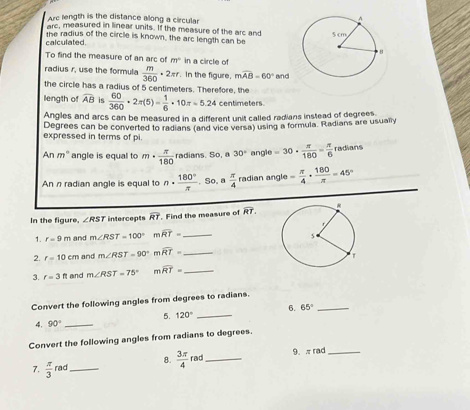 Arc length is the distance along a circular 
arc, measured in linear units. If the measure of the arc and 
the radius of the circle is known, the arc length can be 
calculated. 
To find the measure of an arc of m° in a circle of 
radius r, use the formula  m/360 · 2π r. In the figure, mwidehat AB=60° and 
the circle has a radius of 5 centimeters. Therefore, the 
length of widehat AB is  60/360 · 2π (5)= 1/6 · 10π approx 5.24 centimeters. 
Angles and arcs can be measured in a different unit called radians instead of degrees. 
Degrees can be converted to radians (and vice versa) using a formula. Radians are usually 
expressed in terms of pi. 
An m° angle is equal to m·  π /180  radians. So, a 30° angle =30·  π /180 = π /6  radians 
An n radian angle is equal to n·  180°/π  . So, a  π /4  radian angle = π /4 ·  180/π  =45°
In the figure, ∠ RST intercepts widehat RT. Find the measure of overline RT. 
1. r=9m and m∠ RST=100° mwidehat RT= _ 
2. r=10cm and m∠ RST=90° mwidehat RT= _ 
3. r=3ft and m∠ RST=75° mwidehat RT= _ 
Convert the following angles from degrees to radians. 
5. 120° _6. 65° _ 
4. 90° _ 
Convert the following angles from radians to degrees. 
9. πrad _ 
7.  π /3  rad_ 8.  3π /4  rad_