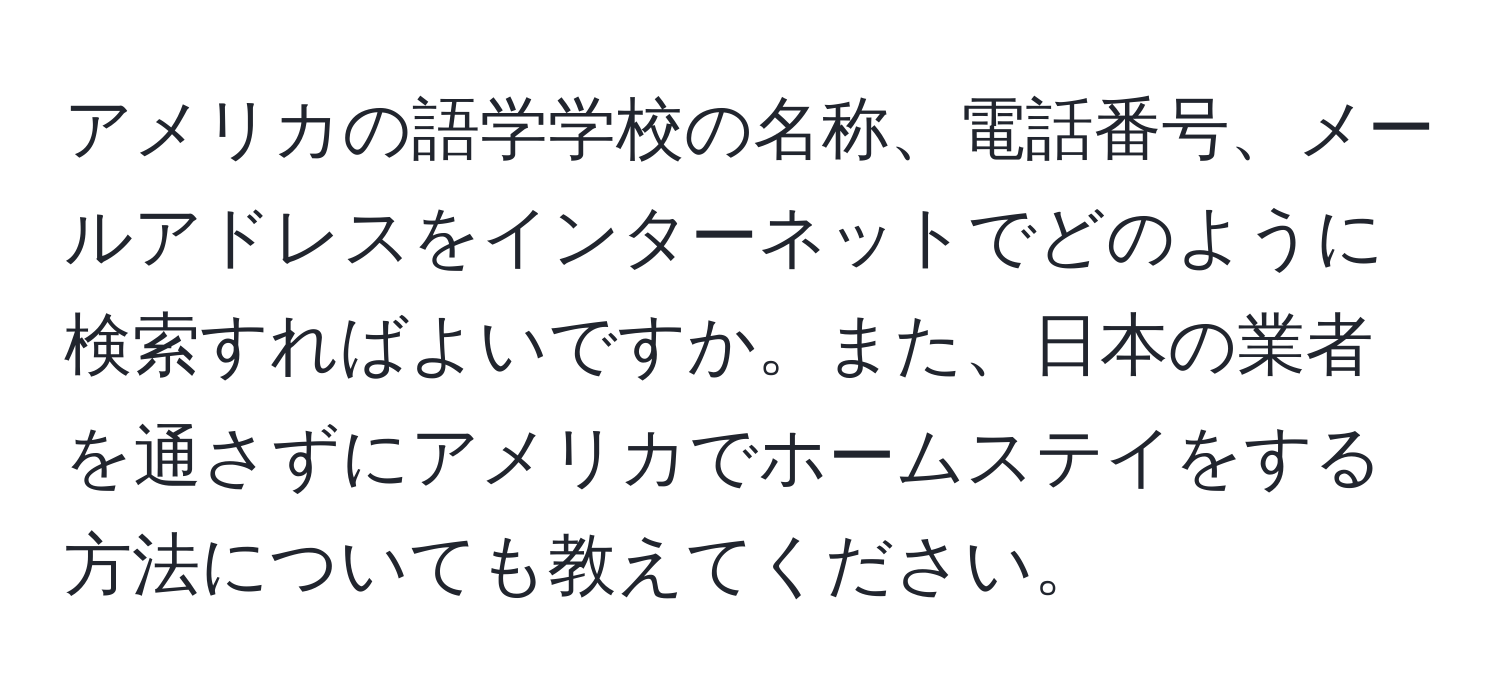 アメリカの語学学校の名称、電話番号、メールアドレスをインターネットでどのように検索すればよいですか。また、日本の業者を通さずにアメリカでホームステイをする方法についても教えてください。
