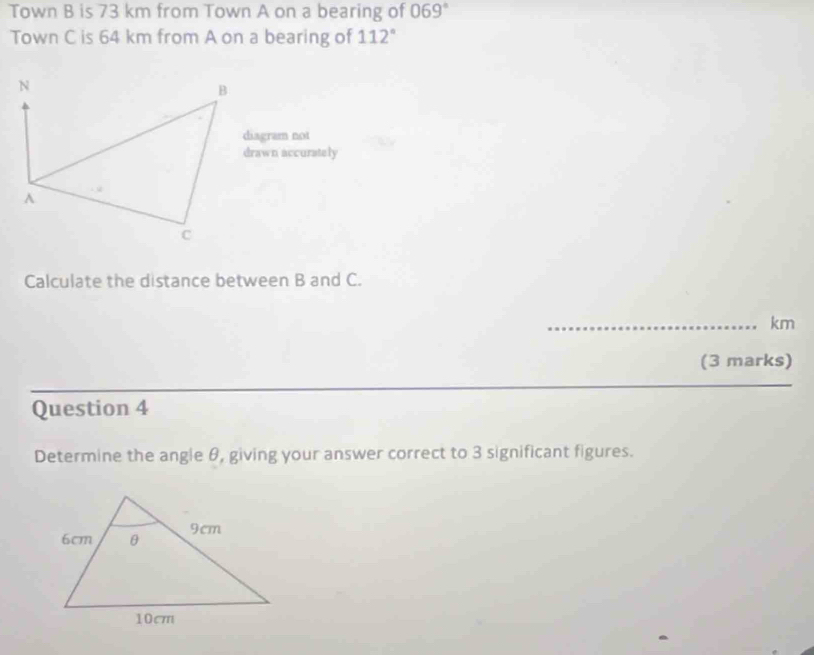 Town B is 73 km from Town A on a bearing of 069°
Town C is 64 km from A on a bearing of 112°
N
B
diagram not 
drawn accurately 
A 
C 
Calculate the distance between B and C. 
_ km
(3 marks) 
_ 
_ 
Question 4 
Determine the angle θ, giving your answer correct to 3 significant figures.