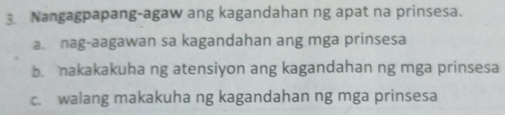 Nangagpapang-agaw ang kagandahan ng apat na prinsesa.
a. nag-aagawan sa kagandahan ang mga prinsesa
b. nakakakuha ng atensiyon ang kagandahan ng mga prinsesa
c. walang makakuha ng kagandahan ng mga prinsesa