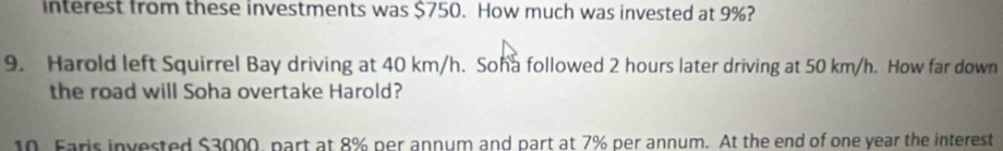 interest from these investments was $750. How much was invested at 9%? 
9. Harold left Squirrel Bay driving at 40 km/h. Soha followed 2 hours later driving at 50 km/h. How far down 
the road will Soha overtake Harold? 
10. Faris invested $3000, part at 8% per annum and part at 7% per annum. At the end of one year the interest