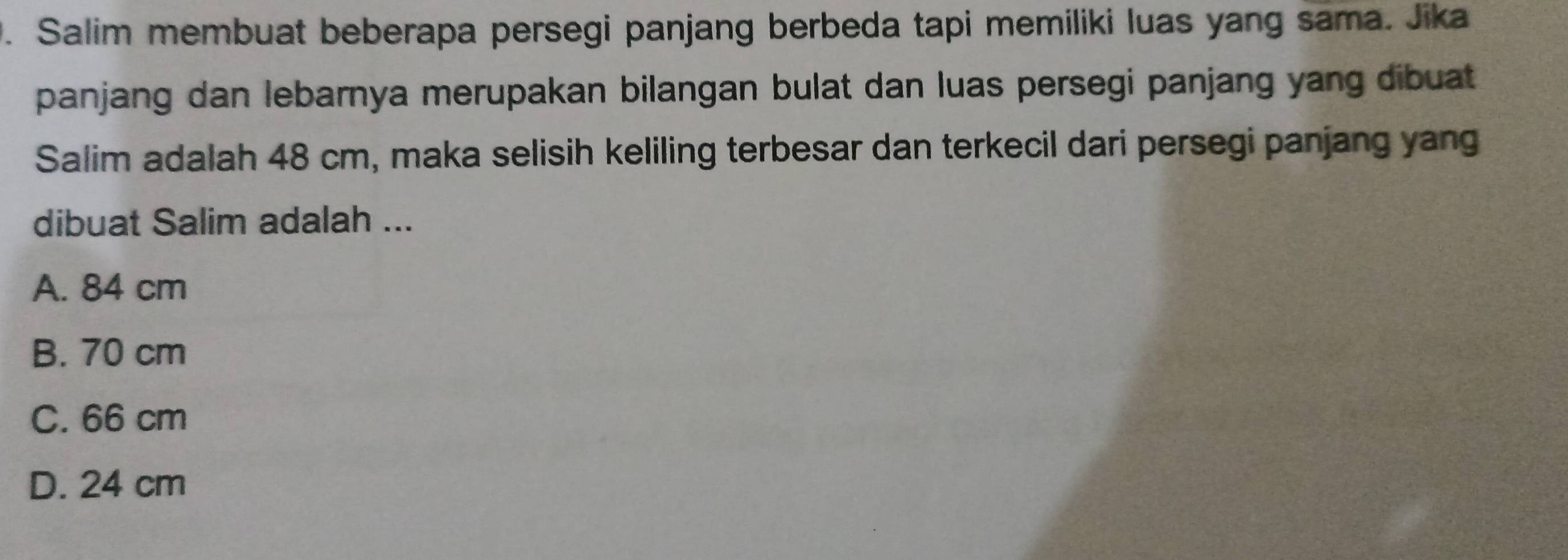 Salim membuat beberapa persegi panjang berbeda tapi memiliki luas yang sama. Jika
panjang dan lebarnya merupakan bilangan bulat dan luas persegi panjang yang dibuat 
Salim adalah 48 cm, maka selisih keliling terbesar dan terkecil dari persegi panjang yang
dibuat Salim adalah ...
A. 84 cm
B. 70 cm
C. 66 cm
D. 24 cm