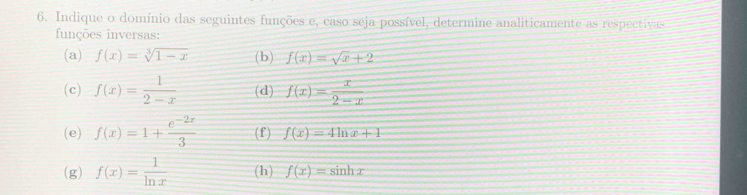 Indique o domínio das seguintes funções e, caso seja possível, determine analiticamente as respectivas 
funções inversas: 
(a) f(x)=sqrt[3](1-x) (b) f(x)=sqrt(x)+2
(c) f(x)= 1/2-x  (d) f(x)= x/2-x 
(e) f(x)=1+ (e^(-2x))/3  (f) f(x)=4ln x+1
(g) f(x)= 1/ln x  (h) f(x)=sin hx