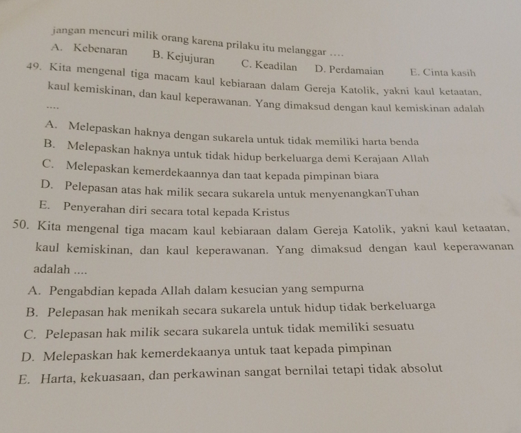 jangan mencuri milik orang karena prilaku itu melanggar ..
A. Kebenaran B. Kejujuran C. Keadilan D. Perdamaian E. Cinta kasih
49. Kita mengenal tiga macam kaul kebiaraan dalam Gereja Katolik, yakni kaul ketaatan.
kaul kemiskinan, dan kaul keperawanan. Yang dimaksud dengan kaul kemiskinan adalah
…
A. Melepaskan haknya dengan sukarela untuk tidak memiliki harta benda
B. Melepaskan haknya untuk tidak hidup berkeluarga demi Kerajaan Allah
C. Melepaskan kemerdekaannya dan taat kepada pimpinan biara
D. Pelepasan atas hak milik secara sukarela untuk menyenangkanTuhan
E. Penyerahan diri secara total kepada Kristus
50. Kita mengenal tiga macam kaul kebiaraan dalam Gereja Katolik, yakni kaul ketaatan,
kaul kemiskinan, dan kaul keperawanan. Yang dimaksud dengan kaul keperawanan
adalah ....
A. Pengabdian kepada Allah dalam kesucian yang sempurna
B. Pelepasan hak menikah secara sukarela untuk hidup tidak berkeluarga
C. Pelepasan hak milik secara sukarela untuk tidak memiliki sesuatu
D. Melepaskan hak kemerdekaanya untuk taat kepada pimpinan
E. Harta, kekuasaan, dan perkawinan sangat bernilai tetapi tidak absolut