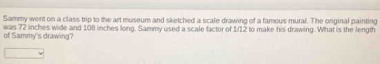 Sammy went on a class trip to the art museum and sketched a scale drawing of a famous mural. The original painting 
was 72 inches wide and 108 inches long. Sammy used a scale factor of 1/12 to make his drawing. What is the length 
of Sammy's drawing?