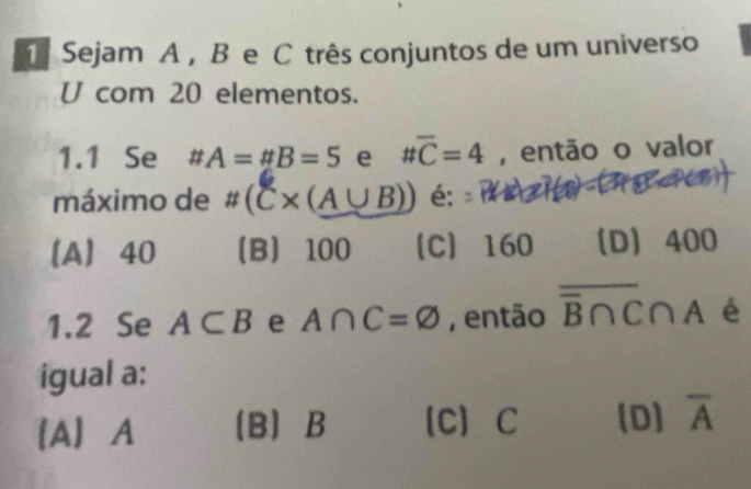 Sejam A , B e C três conjuntos de um universo
U com 20 elementos.
1.1 Se # A=# B=5 e ttoverline C=4 , então o valor
máximo de # (C* (A∪ B)) é; =12 n a
A 40 B 100 【C】 160 D 400
1.2 Se A⊂ B e A∩ C=varnothing , então overline B∩ C∩ A é
igual a :
[A A B B 【C] C (D) overline A