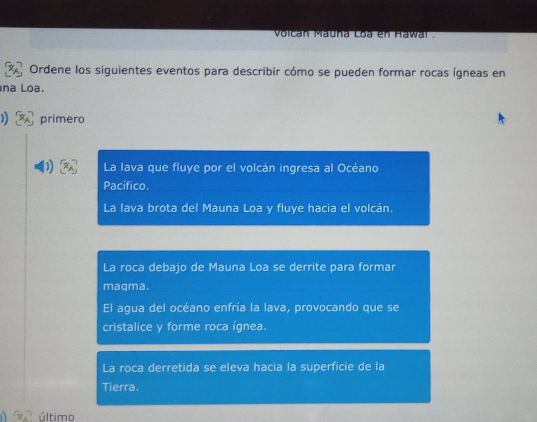 Volcan Mauña Loa en Hawai .
Ordene los siguientes eventos para describir cómo se pueden formar rocas ígneas en
na Loa.
primero
)) La lava que fluye por el volcán ingresa al Océano
Pacífico.
La lava brota del Mauna Loa y fluye hacia el volcán.
La roca debajo de Mauna Loa se derrite para formar
magma.
El agua del océano enfría la lava, provocando que se
cristalice y forme roca ígnea.
La roca derretida se eleva hacia la superficie de la
Tierra.
último