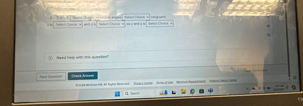 p and c
-3-2=-5 Select Cha ce vertical angles Select Choice congruent;
p is Select Choice and q is Select Choice so p and q is Select Choice 
Need help with this question? 
Next Question Check Answer Dane and Review 
©2024 McGraw Hill. All Rights Reserved. Privacy Center Terms of Use Minimum Requirements Platform Status Center 
Search 
11