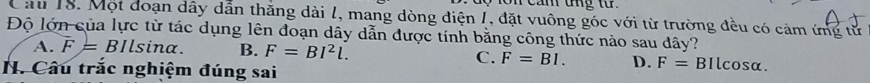 on cam tng từ.
Cầu 18. Một đoạn dây dẫn thăng dài l, mang dòng điện 1, đặt vuông góc với từ trường đều có cảm ứng tử
Độ lớn của lực từ tác dụng lên đoạn dây dẫn được tính bằng công thức nào sau đây?
A. F=BIlsin alpha. B. F=BI^2l.
C. F=BI. D. F=BIlcos alpha. 
N. Câu trắc nghiệm đúng sai