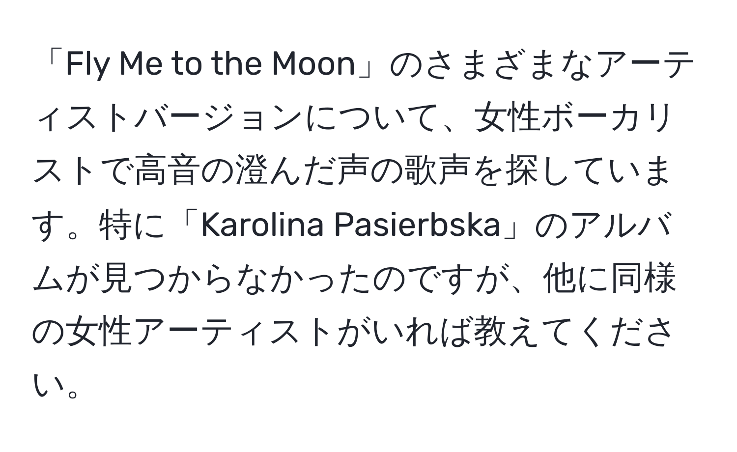 「Fly Me to the Moon」のさまざまなアーティストバージョンについて、女性ボーカリストで高音の澄んだ声の歌声を探しています。特に「Karolina Pasierbska」のアルバムが見つからなかったのですが、他に同様の女性アーティストがいれば教えてください。