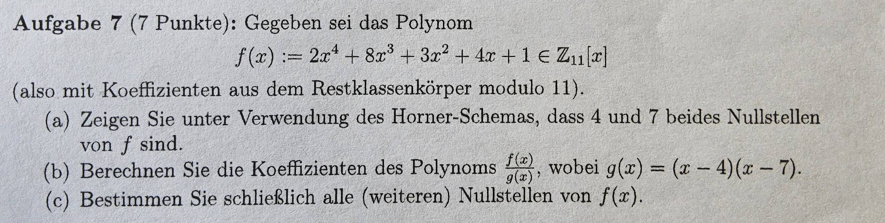 Aufgabe 7 (7 Punkte): Gegeben sei das Polynom
f(x):=2x^4+8x^3+3x^2+4x+1∈ Z_11[x]
(also mit Koeffizienten aus dem Restklassenkörper modulo 11). 
(a) Zeigen Sie unter Verwendung des Horner-Schemas, dass 4 und 7 beides Nullstellen 
von f sind. 
(b) Berechnen Sie die Koeffizienten des Polynoms  f(x)/g(x)  , wobei g(x)=(x-4)(x-7). 
(c) Bestimmen Sie schließlich alle (weiteren) Nullstellen von f(x).