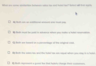 What are some simfarities between sales tax and hotel tax? Select all thin apply
A Both are an additional emount one wunt pay
B Both must be paid in advance when you make a hotel reservation.
C) lloth are based on a percentage of the original cost.
D) Both the sales tax and the hotel tax are equal when you stay in a hotel.
E) Both represent a guest fee that holels chinge their customers.