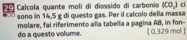 Calcola quante moli di diossido di carbonio (CO_2) ci 
sono in 14,5 g di questo gas. Per il calcolo della massa 
molare, fai riferimento alla tabella a pagina A8, in fon- 
do a questo volume. [ 0,329 mol ]