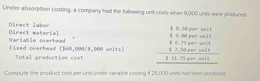 Under absorption costing, a company had the following unit costs when 8,000 units were produced. 
Direct labor 
Direct material 
Variable overhead 
Fixed overhead ($60,000/8,000 units) 
Total production cost
beginarrayr 58.50pariont 59.00partonit 56.75parwate 57.50perinte 511.75perwite hline endarray
Compute the product cost per unit under variable costing if 25,000 units had been produced