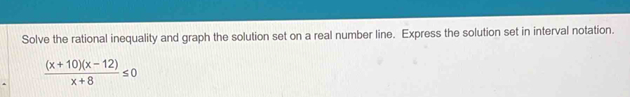 Solve the rational inequality and graph the solution set on a real number line. Express the solution set in interval notation.
 ((x+10)(x-12))/x+8 ≤ 0