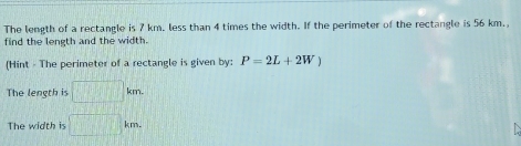 The length of a rectangle is 7 km. less than 4 times the width. If the perimeter of the rectangle is 56 km., 
find the length and the width. 
(Hint - The perimeter of a rectangle is given by: P=2L+2W)
The length is □ km
The width is □ km.