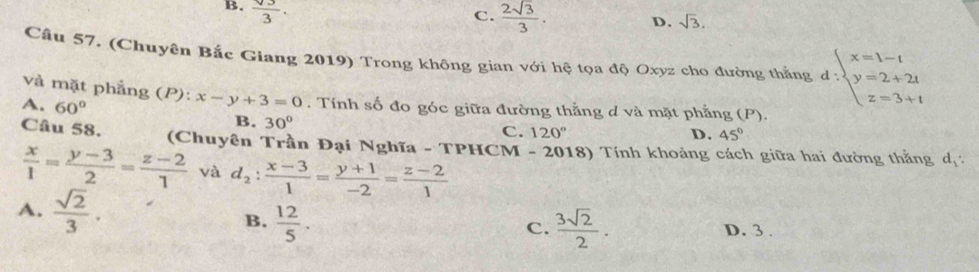 B.  sqrt(3)/3 .
C.  2sqrt(3)/3 .
D. sqrt(3). 
Cầu 57. (Chuyên Bắc Giang 2019) Trong không gian với hệ tọa độ Oxyz cho đường thắng d:beginarrayl x=1-t y=2+2t z=3+tendarray.
và mặt phẳng (P): x-y+3=0. Tính số đo góc giữa đường thẳng d và mặt phẳng (P).
A. 60° B. 30°
C. 120° D. 45°
Câu 58. (Chuyên Trần Đại Nghĩa - TPHCM - 2018) Tính khoảng cách giữa hai đường thằng d_1 :
 x/1 = (y-3)/2 = (z-2)/1  và d_2: (x-3)/1 = (y+1)/-2 = (z-2)/1 
A.  sqrt(2)/3 . C.  3sqrt(2)/2 .
B.  12/5 .
D. 3.