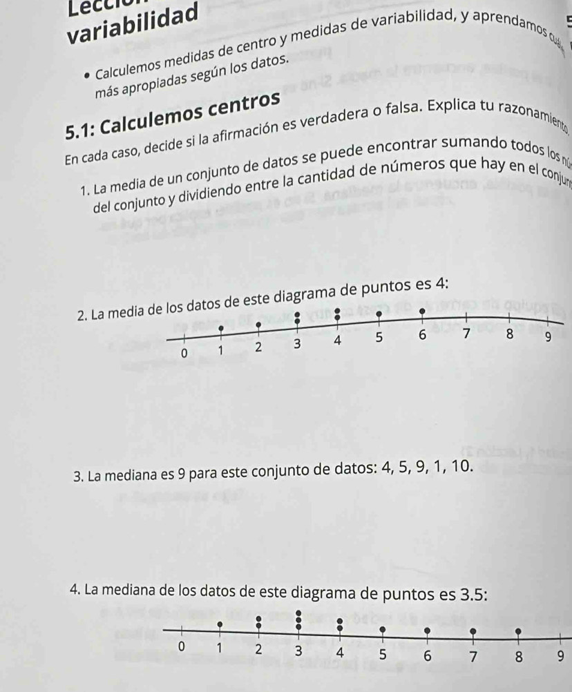 Lecció 
variabilidad 
Calculemos medidas de centro y medidas de variabilidad, y aprendamos c 
más apropiadas según los datos. 
5.1: Calculemos centros 
En cada caso, decide si la afirmación es verdadera o falsa. Explica tu razonamiento 
1. La media de un conjunto de datos se puede encontrar sumando todos los nú 
del conjunto y dividiendo entre la cantidad de números que hay en el conjun 
2. La me este diagrama de puntos es 4 : 
3. La mediana es 9 para este conjunto de datos: 4, 5, 9, 1, 10. 
4. La mediana de los datos de este diagrama de puntos es 3.5 : 
9