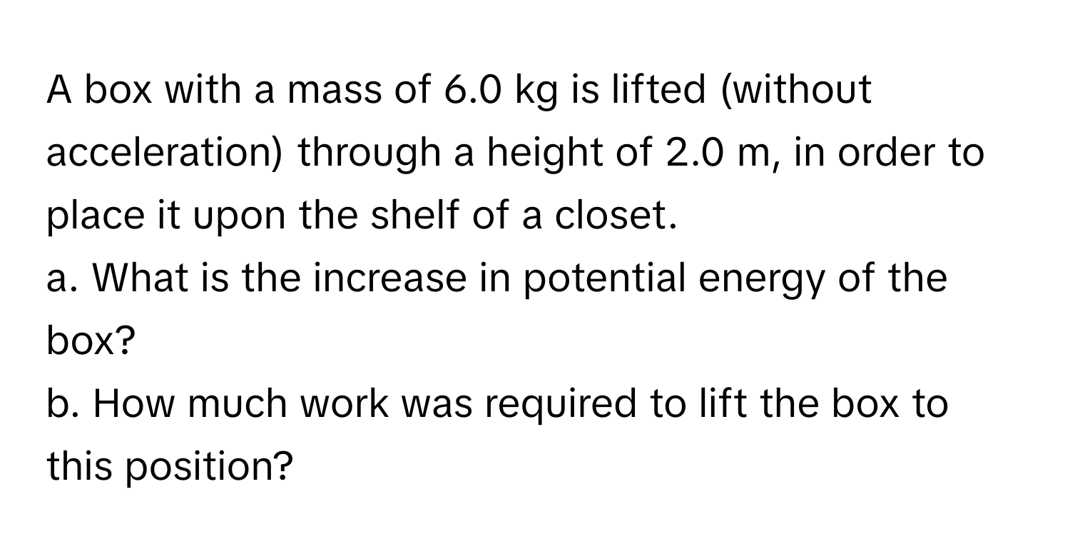 A box with a mass of 6.0 kg is lifted (without acceleration) through a height of 2.0 m, in order to place it upon the shelf of a closet. 
a. What is the increase in potential energy of the box? 
b. How much work was required to lift the box to this position?