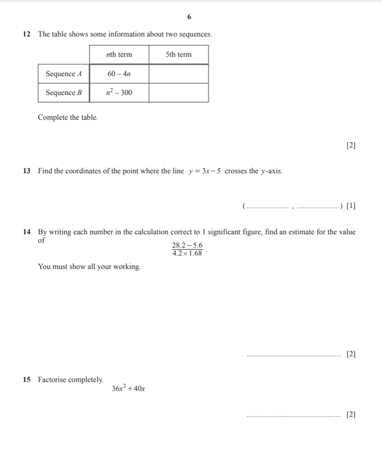 6
12 The table shows some information about two sequences.
Complete the table.
[2]
13 Find the coordinates of the point where the line y=3x-5 crosses the y-axis.
(_ ,_ .) [1]
14 By writing each number in the calculation correct to 1 significant figure, find an estimate for the value
of
 (28.2-5.6)/4.2* 1.68 .
You must show all your working.
_[2]
15 Factorise completely.
36x^2+40x
_[2]