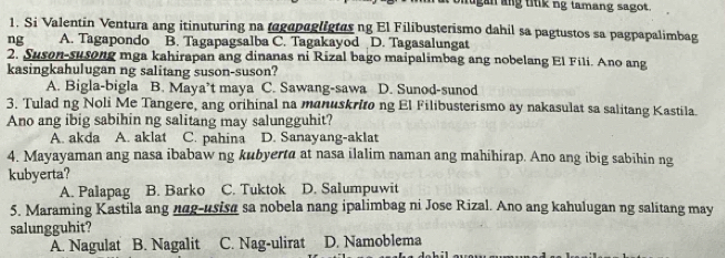 agan ang titik ng tamang sagot.
1. Si Valentin Ventura ang itinuturing na tagapagligtesng El Filibusterismo dahil sa pagtustos sa pagpapalimbag
ng A. Tagapondo B. Tagapagsalba C. Tagakayod D. Tagasalungat
2. Suson-susong mga kahirapan ang dinanas ni Rizal bago maipalimbag ang nobelang El Fili. Ano ang
kasingkahulugan ng salitang suson-suson?
A. Bigla-bigla B. Maya’t maya C. Sawang-sawa D. Sunod-sunod
3. Tulad ng Noli Me Tangere, ang orihinal na manuskrito ng El Filibusterismo ay nakasulat sa salitang Kastila.
Ano ang ibig sabihin ng salitang may salungguhit?
A. akda A. aklat C. pahina D. Sanayang-aklat
4. Mayayaman ang nasa ibabaw ng kubyerta at nasa ilalim naman ang mahihirap. Ano ang ibig sabihin ng
kubyerta?
A. Palapag B. Barko C. Tuktok D. Salumpuwit
5. Maraming Kastila ang ngg-usisa sa nobela nang ipalimbag ni Jose Rizal. Ano ang kahulugan ng salitang may
salungguhit?
A. Nagulat B. Nagalit C. Nag-ulirat D. Namoblema