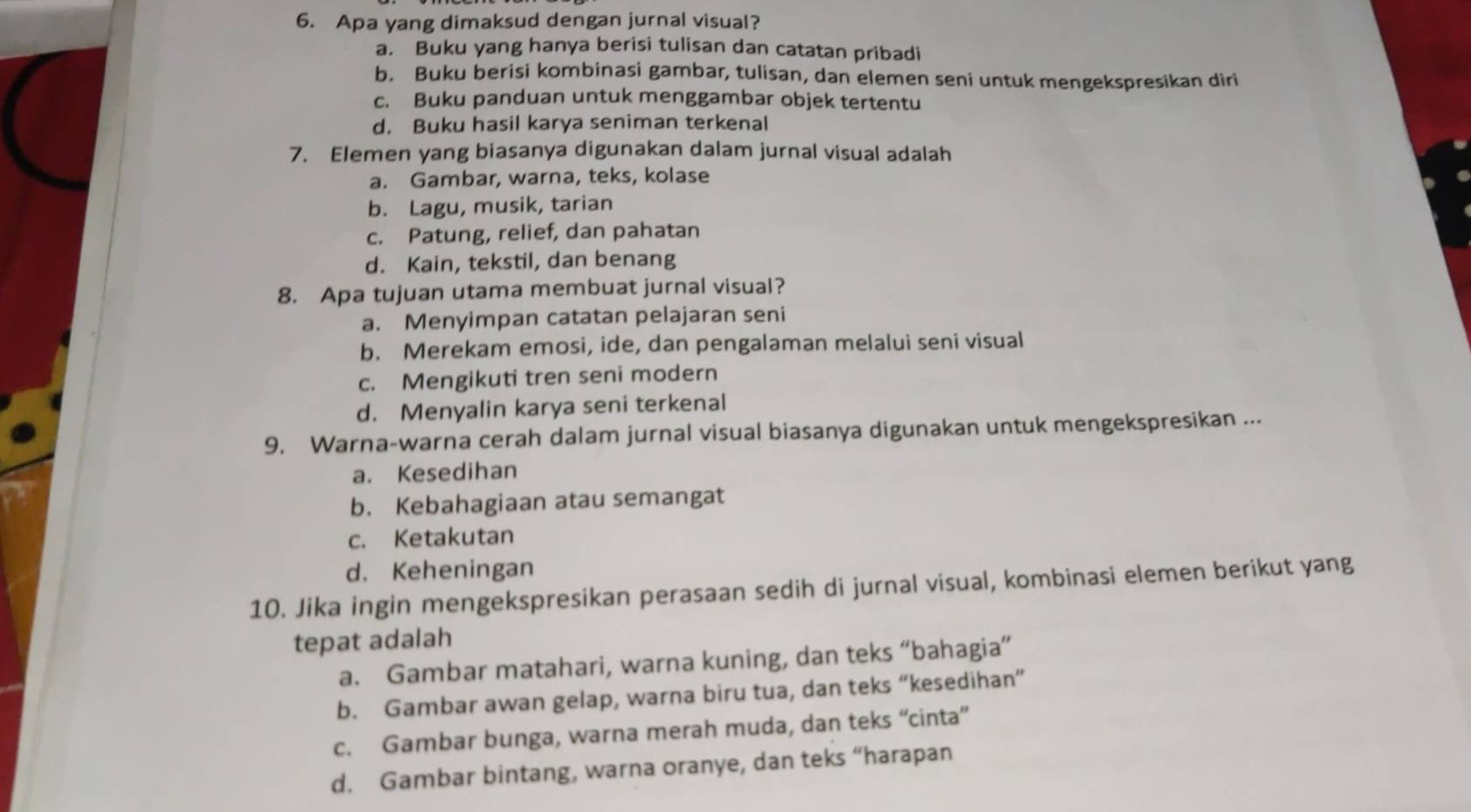 Apa yang dimaksud dengan jurnal visual?
a. Buku yang hanya berisi tulisan dan catatan pribadi
b. Buku berisi kombinasi gambar, tulisan, dan elemen seni untuk mengekspresikan diri
c. Buku panduan untuk menggambar objek tertentu
d. Buku hasil karya seniman terkenal
7. Elemen yang biasanya digunakan dalam jurnal visual adalah
a. Gambar, warna, teks, kolase
b. Lagu, musik, tarian
c. Patung, relief, dan pahatan
d. Kain, tekstil, dan benang
8. Apa tujuan utama membuat jurnal visual?
a. Menyimpan catatan pelajaran seni
b. Merekam emosi, ide, dan pengalaman melalui seni visual
c. Mengikuti tren seni modern
d. Menyalin karya seni terkenal
9. Warna-warna cerah dalam jurnal visual biasanya digunakan untuk mengekspresikan ...
a. Kesedihan
b. Kebahagiaan atau semangat
c. Ketakutan
d. Keheningan
10. Jika ingin mengekspresikan perasaan sedih di jurnal visual, kombinasi elemen berikut yang
tepat adalah
a. Gambar matahari, warna kuning, dan teks “bahagia”
b. Gambar awan gelap, warna biru tua, dan teks “kesedihan”
c. Gambar bunga, warna merah muda, dan teks “cinta”
d. Gambar bintang, warna oranye, dan teks “harapan