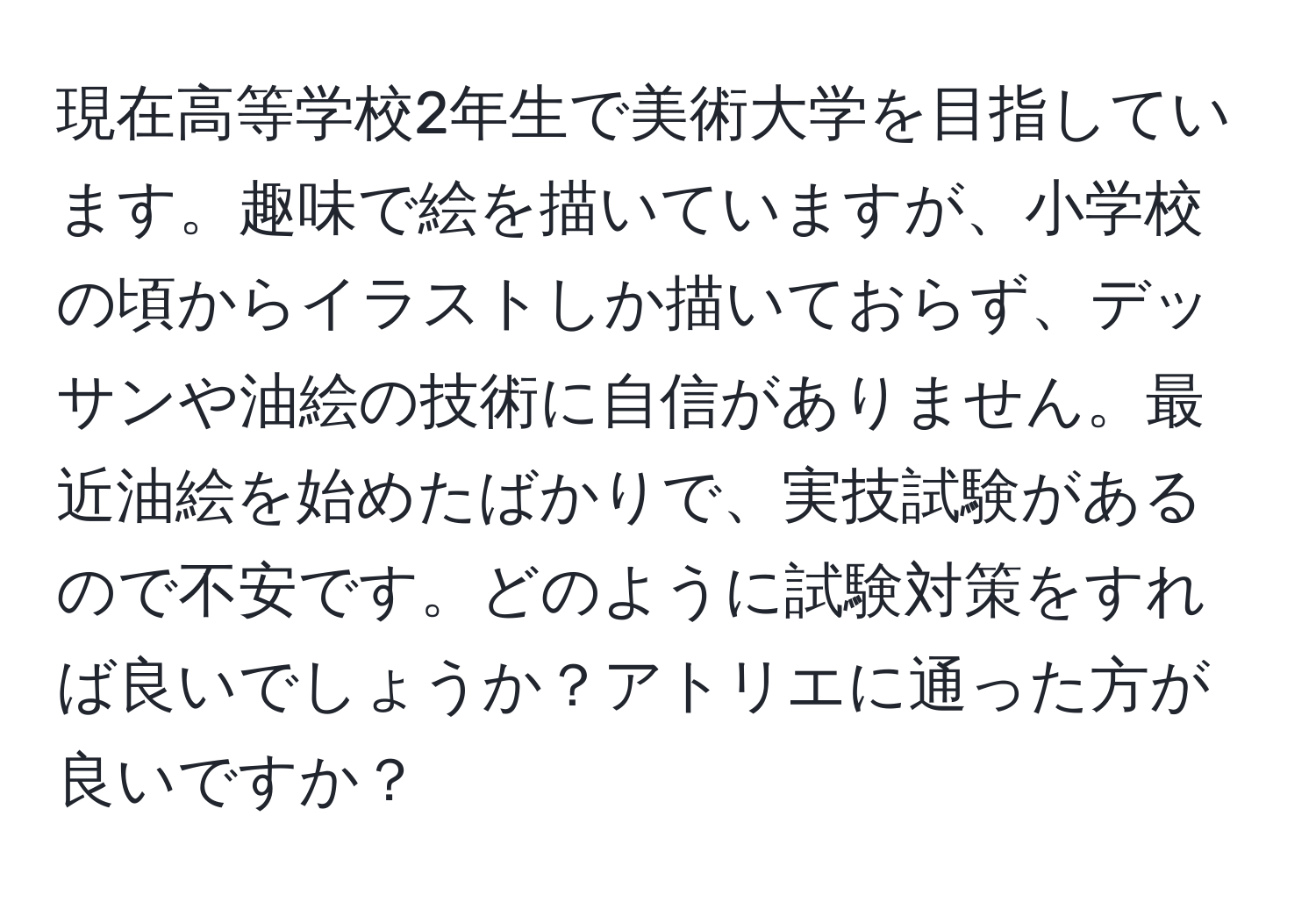 現在高等学校2年生で美術大学を目指しています。趣味で絵を描いていますが、小学校の頃からイラストしか描いておらず、デッサンや油絵の技術に自信がありません。最近油絵を始めたばかりで、実技試験があるので不安です。どのように試験対策をすれば良いでしょうか？アトリエに通った方が良いですか？