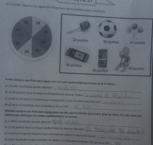ACTIVIDAD: Observa las siguientes imágenes y lee el problema para resolverl 
Pedro compro una ficha para jugar, con una sola oportunidad para hacer girar la ruleta. 
_ 
a) ¿Cuales resultados puede obtener? 
_ 
b) ¿Cuál premio tiene la mayor probabilidad de obtener Pedro? 
_ 
c) ¿Cuál es el espacio muestral que corresponde a girar la ruleta una sola vez? 
_ 
d) ¿Cuál es el resultado mas probable el 20 o el 30? 
Mariela compra una ficha para jugar, pero con dos oportunidades para hacer girar la ruleta. En este caso, los 
valores que obtengan en ambas oportunidades se suman. 
_ 
a) ¿Cuáles resultados puede obtener? 
_ 
b) ¿Cuál premio tiene la mayor probabilidad de obtener Mariela? 
_ 
c) ¿Cuál es el espacio muestral que corresponde a girar la ruleta dos veces? 
d) ¿Qué resultado es mas probable de obtener en dos oportunidades, 50 puntos o 30?