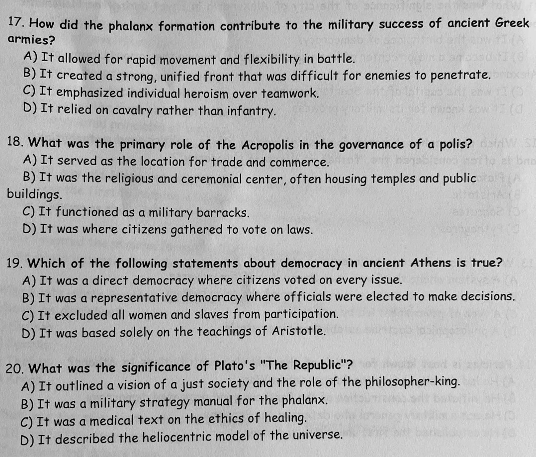 How did the phalanx formation contribute to the military success of ancient Greek
armies?
A) It allowed for rapid movement and flexibility in battle.
B) It created a strong, unified front that was difficult for enemies to penetrate.
C) It emphasized individual heroism over teamwork.
D) It relied on cavalry rather than infantry.
18. What was the primary role of the Acropolis in the governance of a polis?
A) It served as the location for trade and commerce.
B) It was the religious and ceremonial center, often housing temples and public
buildings.
C) It functioned as a military barracks.
D) It was where citizens gathered to vote on laws.
19. Which of the following statements about democracy in ancient Athens is true?
A) It was a direct democracy where citizens voted on every issue.
B) It was a representative democracy where officials were elected to make decisions.
C) It excluded all women and slaves from participation.
D) It was based solely on the teachings of Aristotle.
20. What was the significance of Plato's "The Republic"?
A) It outlined a vision of a just society and the role of the philosopher-king.
B) It was a military strategy manual for the phalanx.
C) It was a medical text on the ethics of healing.
D) It described the heliocentric model of the universe.