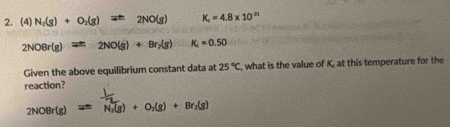 (4) N_2(g)+O_2(g)leftharpoons 2NO(g) K_c=4.8* 10^(-31)
2NOBr(g)leftharpoons 2NO(g)+Br_2(g) K_c=0.50
Given the above equilibrium constant data at 25°C , what is the value of K at this temperature for the 
reaction?
2NOBr(g) N_2(g)+O_2(g)+Br_2(g)