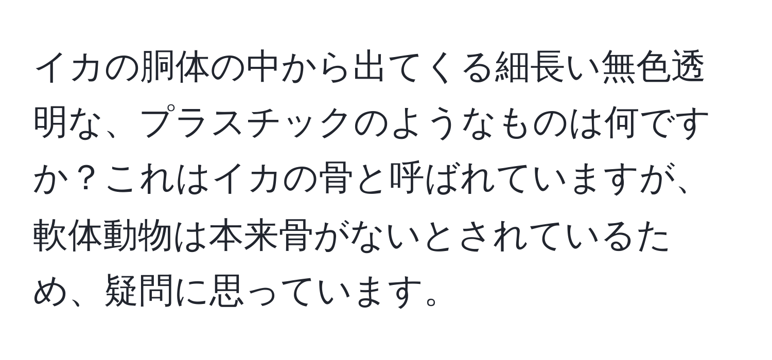 イカの胴体の中から出てくる細長い無色透明な、プラスチックのようなものは何ですか？これはイカの骨と呼ばれていますが、軟体動物は本来骨がないとされているため、疑問に思っています。