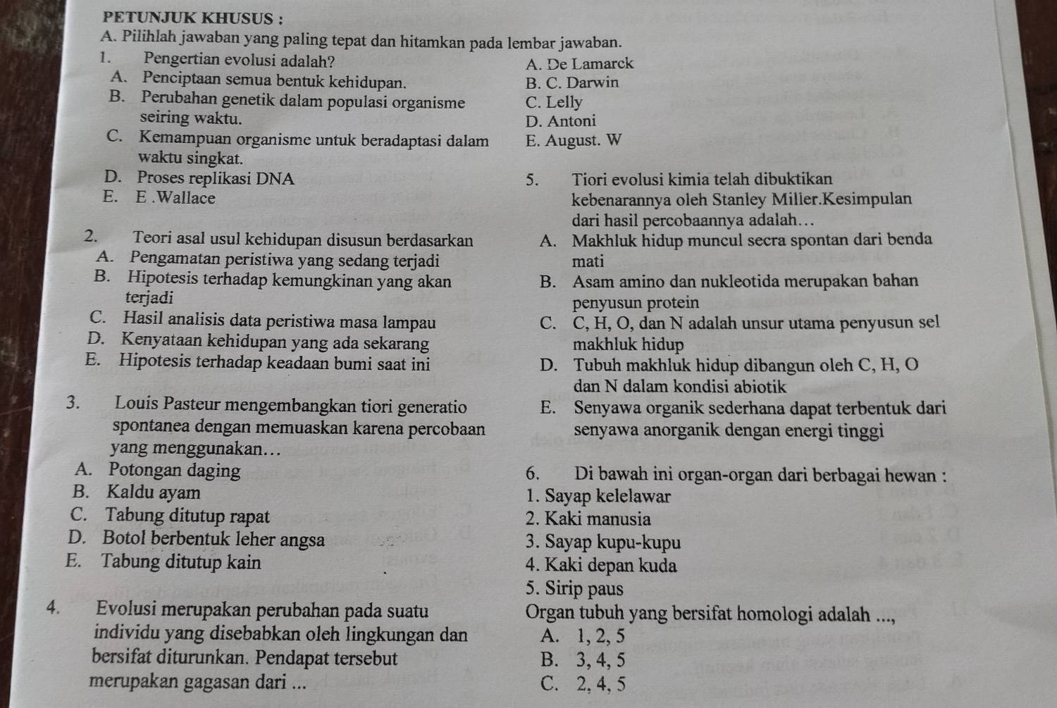 PETUNJUK KHUSUS :
A. Pilihlah jawaban yang paling tepat dan hitamkan pada lembar jawaban.
1. Pengertian evolusi adalah? A. De Lamarck
A. Penciptaan semua bentuk kehidupan. B. C. Darwin
B. Perubahan genetik dalam populasi organisme C. Lelly
seiring waktu. D. Antoni
C. Kemampuan organisme untuk beradaptasi dalam E. August. W
waktu singkat.
D. Proses replikasi DNA 5. Tiori evolusi kimia telah dibuktikan
E. E .Wallace kebenarannya oleh Stanley Miller.Kesimpulan
dari hasil percobaannya adalah..
2. Teori asal usul kehidupan disusun berdasarkan A. Makhluk hidup muncul secra spontan dari benda
A. Pengamatan peristiwa yang sedang terjadi mati
B. Hipotesis terhadap kemungkinan yang akan B. Asam amino dan nukleotida merupakan bahan
terjadi
penyusun protein
C. Hasil analisis data peristiwa masa lampau C. C, H, O, dan N adalah unsur utama penyusun sel
D. Kenyataan kehidupan yang ada sekarang makhluk hidup
E. Hipotesis terhadap keadaan bumi saat ini D. Tubuh makhluk hidup dibangun oleh C, H, O
dan N dalam kondisi abiotik
3. Louis Pasteur mengembangkan tiori generatio E. Senyawa organik sederhana dapat terbentuk dari
spontanea dengan memuaskan karena percobaan senyawa anorganik dengan energi tinggi
yang menggunakan...
A. Potongan daging 6. Di bawah ini organ-organ dari berbagai hewan 
B. Kaldu ayam 1. Sayap kelelawar
C. Tabung ditutup rapat 2. Kaki manusia
D. Botol berbentuk leher angsa 3. Sayap kupu-kupu
E. Tabung ditutup kain 4. Kaki depan kuda
5. Sirip paus
4. Evolusi merupakan perubahan pada suatu  Organ tubuh yang bersifat homologi adalah ...,
individu yang disebabkan oleh lingkungan dan A. 1, 2, 5
bersifat diturunkan. Pendapat tersebut B. 3, 4, 5
merupakan gagasan dari ... C. 2, 4, 5