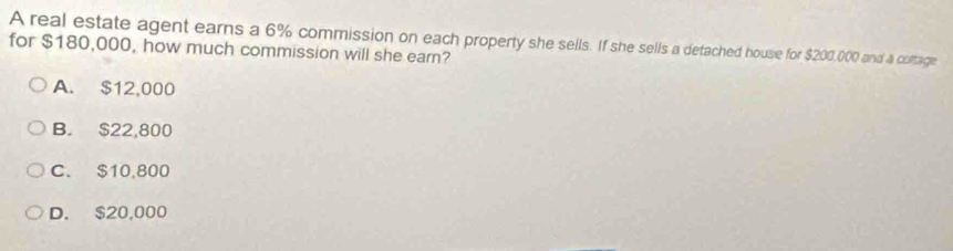 A real estate agent earns a 6% commission on each property she sells. If she sells a detached house for $200,000 and a coltage
for $180,000, how much commission will she earn?
A. $12,000
B. $22,800
C. $10,800
D. $20,000