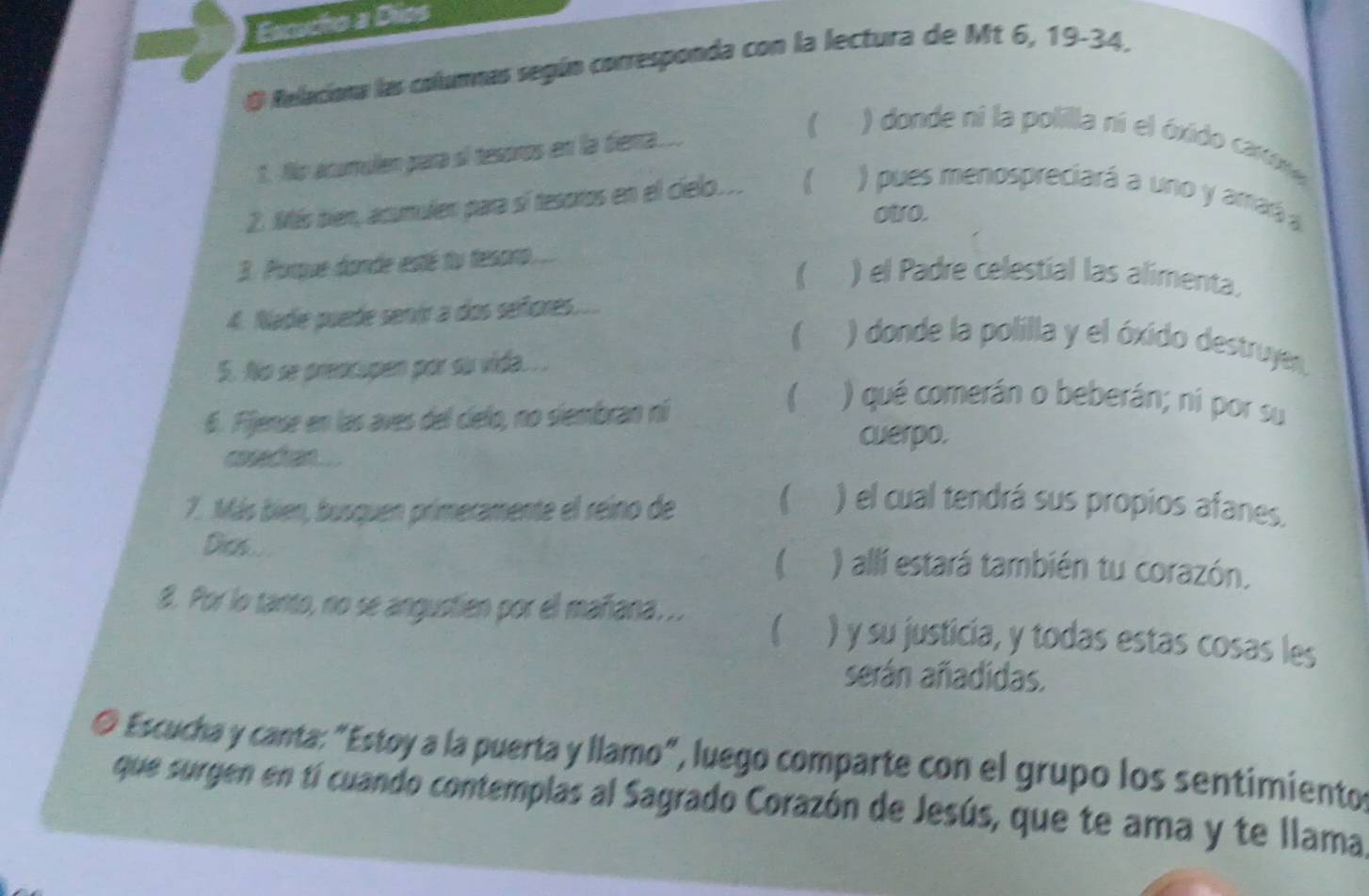 Eanucho a Dios 
O Relaciona las columnas según corresponda con la lectura de Mt 6, 19 - 34, 
1. No ácumulen para sí tesóros en la diena.... 
) donde ni la polilla ní el óxido cartxe 
2. Más bien, acumulen para sí tesoros en el cielo... 
) pues menospreciará a uno y amaá 
oWO. 
3. Porque donde esté tu tesoro... 
 ) el Padre celestial las alimenta. 
4. Nade puede senir a dos señores.... 
 ) donde la polilla y el óxido destruye. 
5. No se preocupen por su vida.. . 
6. Fijense en las aves del cielo, no siembran ní 
) qué comerán o beberán; ní por su 
cuerpo. 
cosectan.... 
7. Más bien, busquen primeramente el reino de 6 a ) el cual tendrá sus propios afanes. 
Dich ... ) allí estará también tu corazón. 
8. Por lo tanto, no se angustien por el mañana. .. I ) y su justicia, y todas estas cosas les 
serán añadidas. 
O Escucha y canta: "Estoy a la puerta y llamo", luego comparte con el grupo los sentimientos 
que surgen en tí cuando contemplas al Sagrado Corazón de Jesús, que te ama y te llama