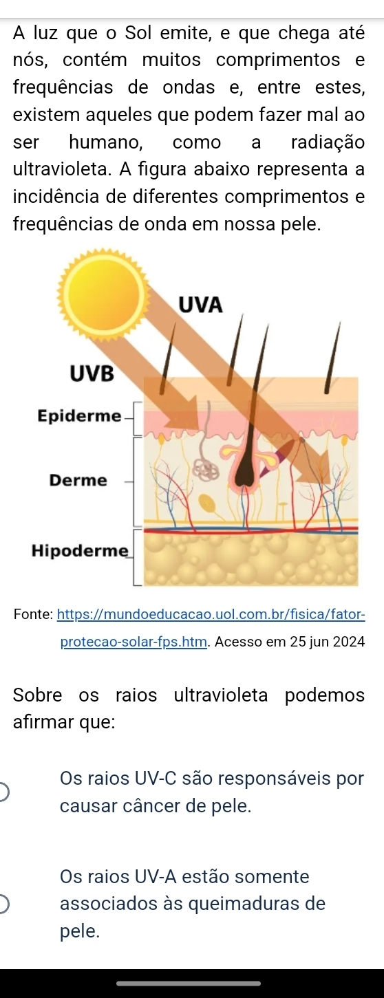 A luz que o Sol emite, e que chega até
nós, contém muitos comprimentos e
frequências de ondas e, entre estes,
existem aqueles que podem fazer mal ao
ser humano, como a radiação
ultravioleta. A figura abaixo representa a
incidência de diferentes comprimentos e
frequências de onda em nossa pele.
Fonte: https://mundoeducacao.uol.com.br/fisica/fator-
protecao-solar-fps.htm. Acesso em 25 jun 2024
Sobre os raios ultravioleta podemos
afirmar que:
Os raios UV-C são responsáveis por
causar câncer de pele.
Os raios UV -A estão somente
associados às queimaduras de
pele.